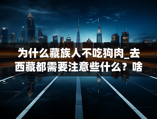 为什么藏族人不吃狗肉_去西藏都需要注意些什么？啥时候去好？