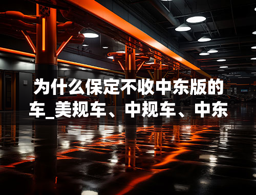 为什么保定不收中东版的车_美规车、中规车、中东版、欧洲版。。都有什么区别？请细致的分析。谢谢