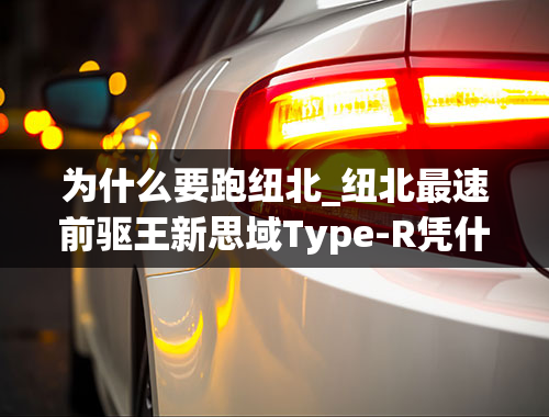 为什么要跑纽北_纽北最速前驱王新思域Type-R凭什么比超跑还快