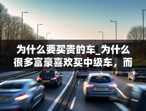 为什么要买贵的车_为什么很多富豪喜欢买中级车，而大多数中产阶级却喜欢买贵的车？