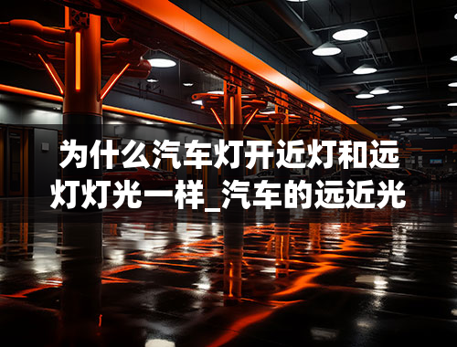 为什么汽车灯开近灯和远灯灯光一样_汽车的远近光灯是不是同一个灯泡，还是分开的（还有如下）