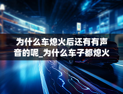 为什么车熄火后还有有声音的呢_为什么车子都熄火了，发动机还有响声？