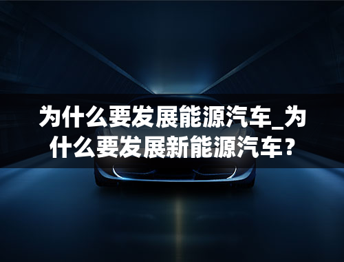 为什么要发展能源汽车_为什么要发展新能源汽车？