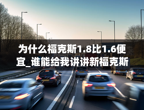 为什么福克斯1.8比1.6便宜_谁能给我讲讲新福克斯（2012）1.6和1.8区别都说1.6比1.8好我不明白