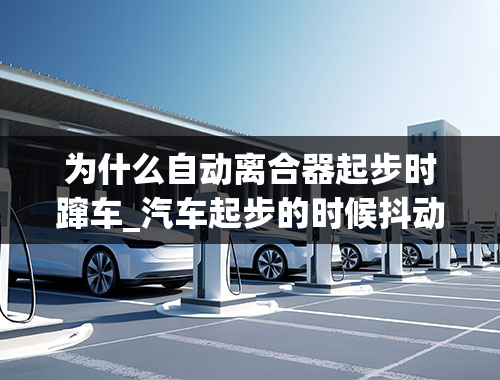 为什么自动离合器起步时蹿车_汽车起步的时候抖动是什么原因