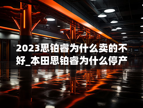 2023思铂睿为什么卖的不好_本田思铂睿为什么停产了-