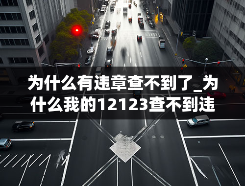 为什么有违章查不到了_为什么我的12123查不到违章呢？