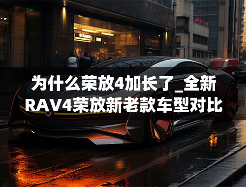 为什么荣放4加长了_全新RAV4荣放新老款车型对比