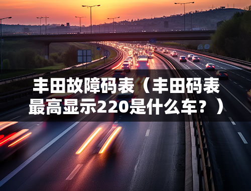 丰田故障码表（丰田码表最高显示220是什么车？）