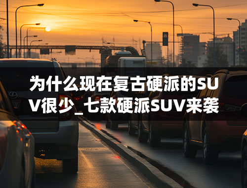 为什么现在复古硬派的SUV很少_七款硬派SUV来袭，个个“有颜有料”，想买车的别再错过了