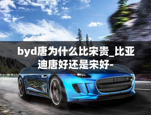 byd唐为什么比宋贵_比亚迪唐好还是宋好-