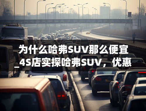 为什么哈弗SUV那么便宜_4S店实探哈弗SUV，优惠力度如此之大！网友：难怪会成为销量冠军