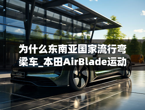 为什么东南亚国家流行弯梁车_本田AirBlade运动弯梁摩托即将入华！运动感十足，售价或超2万！