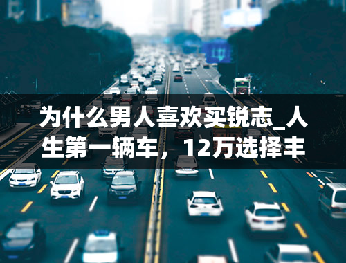 为什么男人喜欢买锐志_人生第一辆车，12万选择丰田锐志，舒适还省油