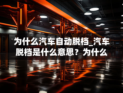 为什么汽车自动脱档_汽车脱档是什么意思？为什么会脱档