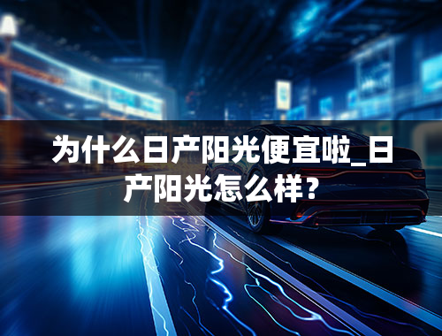 为什么日产阳光便宜啦_日产阳光怎么样？