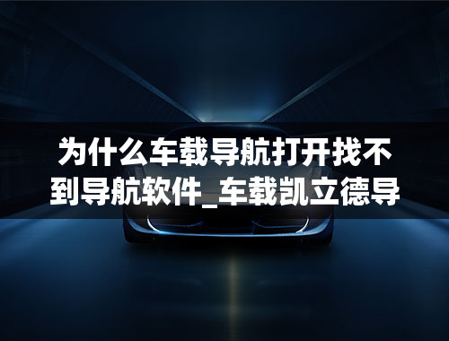 为什么车载导航打开找不到导航软件_车载凯立德导航打开提示找不到地图软件怎么办