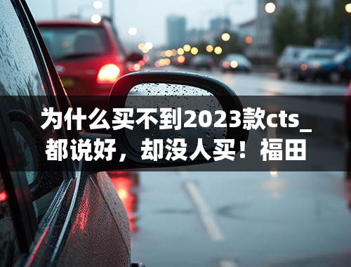 为什么买不到2023款cts_都说好，却没人买！福田、上汽等要如何拯救这一轻卡市场？