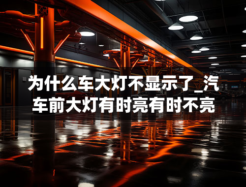 为什么车大灯不显示了_汽车前大灯有时亮有时不亮是怎么回事？