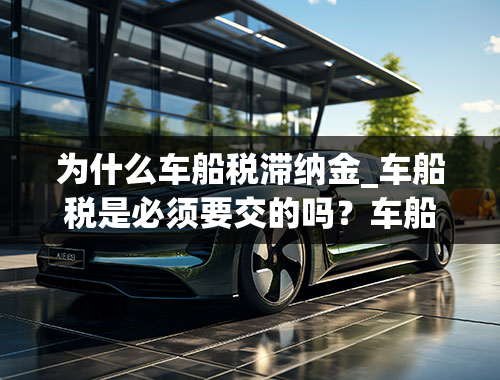 为什么车船税滞纳金_车船税是必须要交的吗？车船税好几年没交了有什么影响