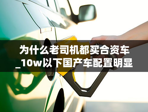 为什么老司机都买合资车_10w以下国产车配置明显高于同级别合资车，为什么有人还是选择合资？