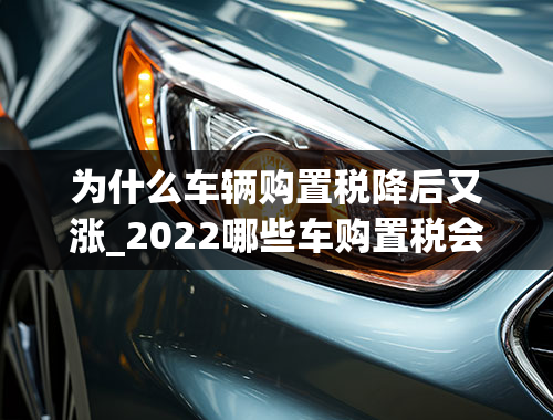 为什么车辆购置税降后又涨_2022哪些车购置税会涨价