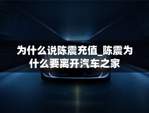 为什么说陈震充值_陈震为什么要离开汽车之家