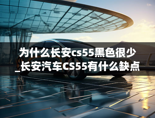 为什么长安cs55黑色很少_长安汽车CS55有什么缺点吗？