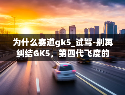 为什么赛道gk5_试驾-别再纠结GK5，第四代飞度的进步看得见