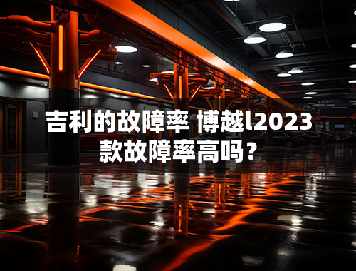 吉利的故障率 博越l2023款故障率高吗？