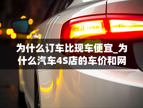 为什么订车比现车便宜_为什么汽车4S店的车价和网上的厂家指导价不一样，相差那么多，到4S店买车，有什么技巧可以讨价还加，比较