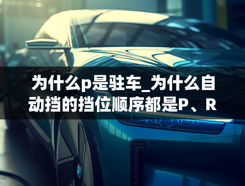 为什么p是驻车_为什么自动挡的挡位顺序都是P、R、N、D？