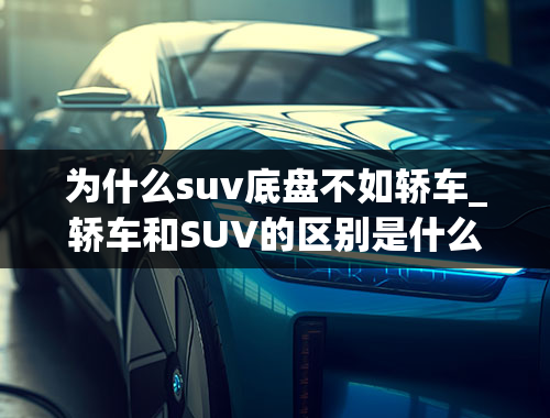 为什么suv底盘不如轿车_轿车和SUV的区别是什么？