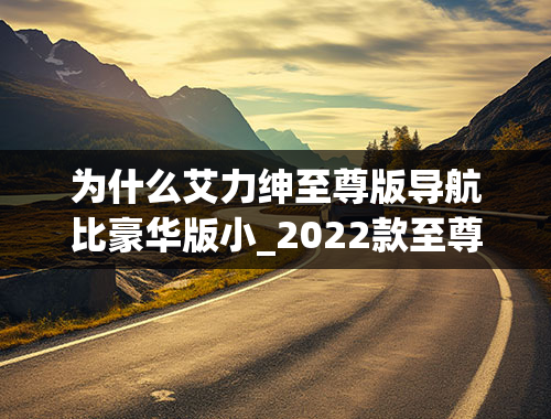 为什么艾力绅至尊版导航比豪华版小_2022款至尊版奥德赛与2022款艾力绅至尊版在配置上有什么差别