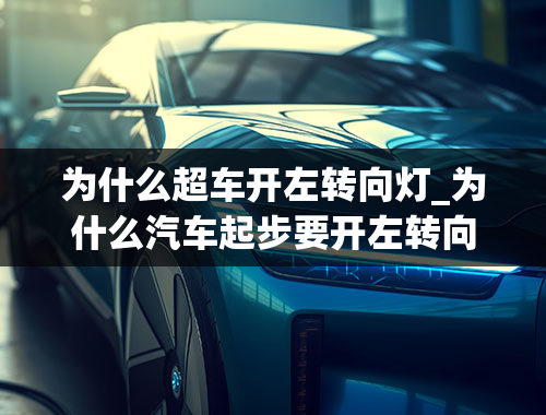 为什么超车开左转向灯_为什么汽车起步要开左转向灯而停车要开右转向灯啊？