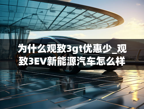 为什么观致3gt优惠少_观致3EV新能源汽车怎么样