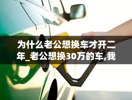 为什么老公想换车才开二年_老公想换30万的车,我不想换，我俩现在有点不愉快