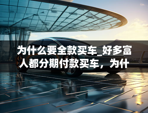 为什么要全款买车_好多富人都分期付款买车，为什么穷人却选择全款购车呢？