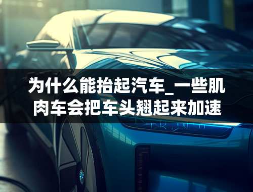 为什么能抬起汽车_一些肌肉车会把车头翘起来加速，为什么产生这种现象？