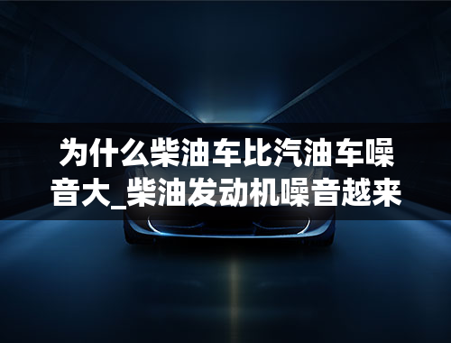 为什么柴油车比汽油车噪音大_柴油发动机噪音越来越大咋回事