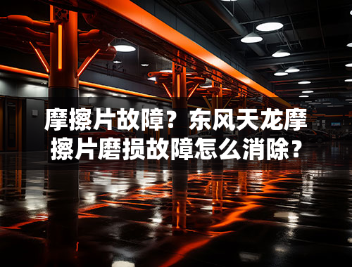 摩擦片故障？东风天龙摩擦片磨损故障怎么消除？