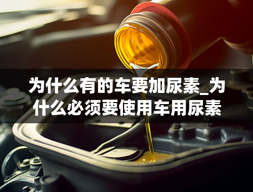 为什么有的车要加尿素_为什么必须要使用车用尿素？