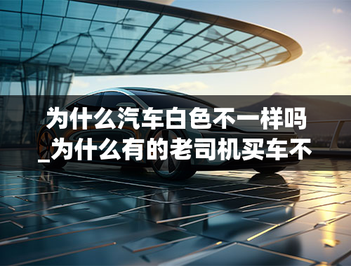 为什么汽车白色不一样吗_为什么有的老司机买车不买白色的？白色车有何优缺点？