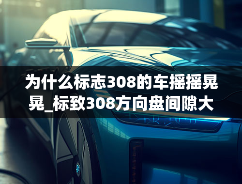 为什么标志308的车摇摇晃晃_标致308方向盘间隙大松动车友遇到过吗？