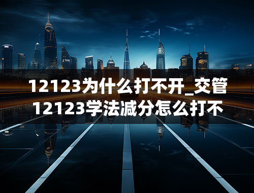 12123为什么打不开_交管12123学法减分怎么打不开