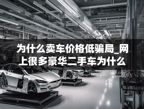 为什么卖车价格低骗局_网上很多豪华二手车为什么卖的比普通车还要便宜？