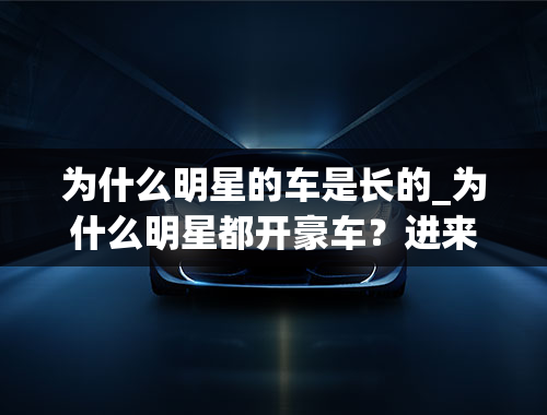 为什么明星的车是长的_为什么明星都开豪车？进来看看这4位你就都知道了！