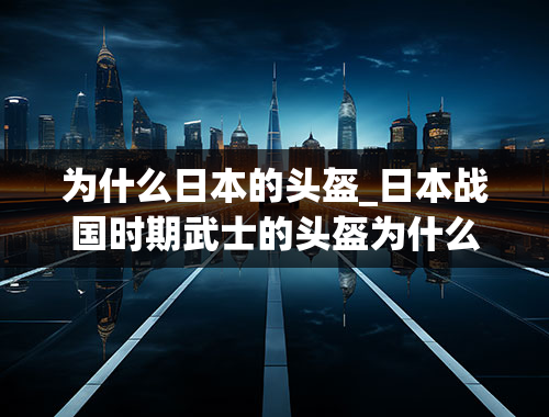 为什么日本的头盔_日本战国时期武士的头盔为什么会有两个巨角？