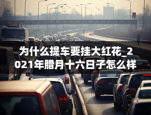 为什么提车要挂大红花_2021年腊月十六日子怎么样可以提车吗？