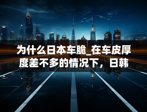 为什么日本车脆_在车皮厚度差不多的情况下，日韩系车偏软的原因究竟是什么？